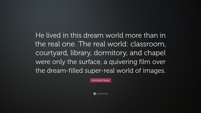 Hermann Hesse Quote: “He lived in this dream world more than in the real one. The real world: classroom, courtyard, library, dormitory, and chapel were only the surface, a quivering film over the dream-filled super-real world of images.”