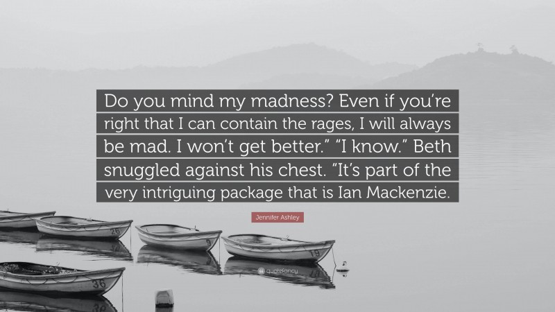 Jennifer Ashley Quote: “Do you mind my madness? Even if you’re right that I can contain the rages, I will always be mad. I won’t get better.” “I know.” Beth snuggled against his chest. “It’s part of the very intriguing package that is Ian Mackenzie.”
