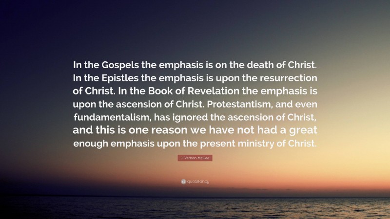 J. Vernon McGee Quote: “In the Gospels the emphasis is on the death of Christ. In the Epistles the emphasis is upon the resurrection of Christ. In the Book of Revelation the emphasis is upon the ascension of Christ. Protestantism, and even fundamentalism, has ignored the ascension of Christ, and this is one reason we have not had a great enough emphasis upon the present ministry of Christ.”