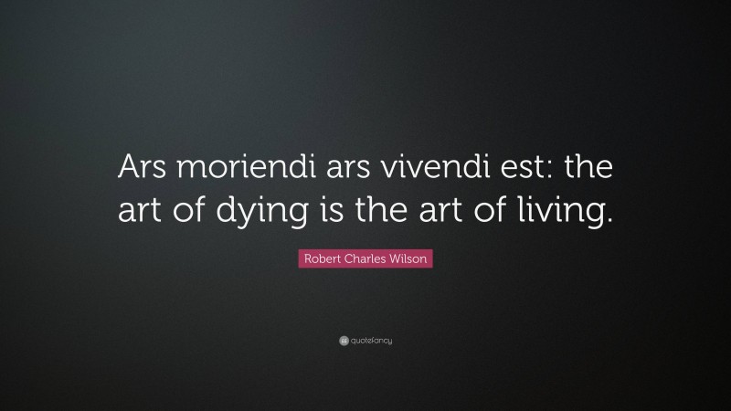 Robert Charles Wilson Quote: “Ars moriendi ars vivendi est: the art of dying is the art of living.”