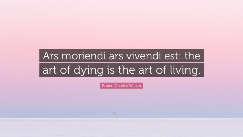 Robert Charles Wilson Quote: “Ars moriendi ars vivendi est: the art of dying is the art of living.”