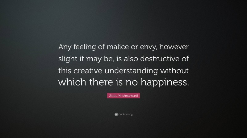 Jiddu Krishnamurti Quote: “Any feeling of malice or envy, however slight it may be, is also destructive of this creative understanding without which there is no happiness.”