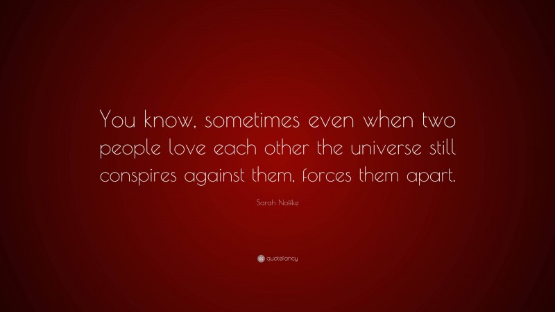 Sarah Noffke Quote: “You know, sometimes even when two people love each other the universe still conspires against them, forces them apart.”