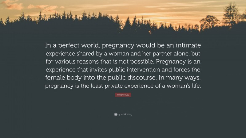 Roxane Gay Quote: “In a perfect world, pregnancy would be an intimate experience shared by a woman and her partner alone, but for various reasons that is not possible. Pregnancy is an experience that invites public intervention and forces the female body into the public discourse. In many ways, pregnancy is the least private experience of a woman’s life.”