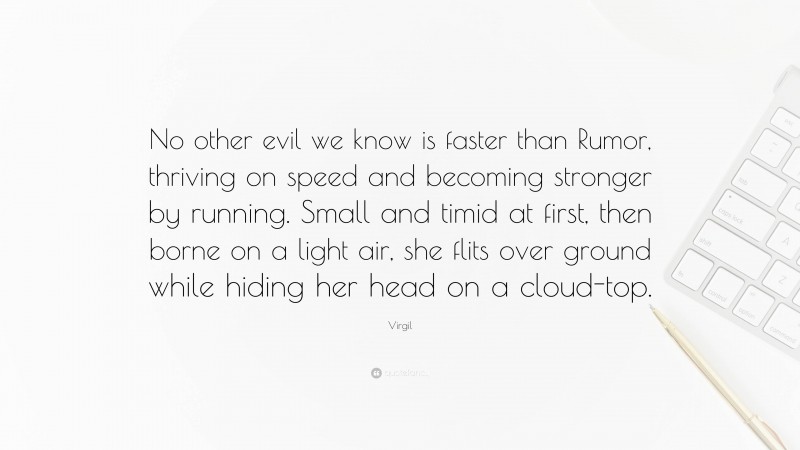 Virgil Quote: “No other evil we know is faster than Rumor, thriving on speed and becoming stronger by running. Small and timid at first, then borne on a light air, she flits over ground while hiding her head on a cloud-top.”