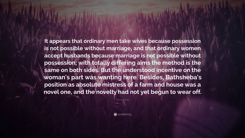Thomas Hardy Quote: “It appears that ordinary men take wives because possession is not possible without marriage, and that ordinary women accept husbands because marriage is not possible without possession; with totally differing aims the method is the same on both sides. But the understood incentive on the woman’s part was wanting here. Besides, Bathsheba’s position as absolute mistress of a farm and house was a novel one, and the novelty had not yet begun to wear off.”