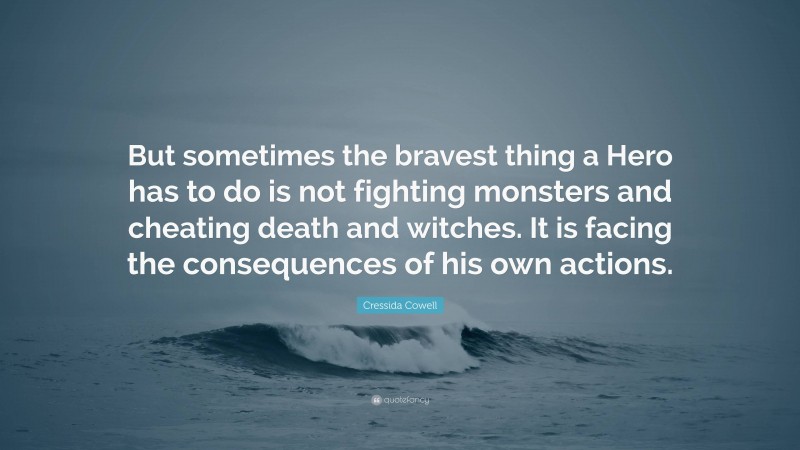 Cressida Cowell Quote: “But sometimes the bravest thing a Hero has to do is not fighting monsters and cheating death and witches. It is facing the consequences of his own actions.”