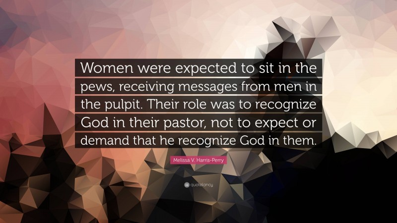 Melissa V. Harris-Perry Quote: “Women were expected to sit in the pews, receiving messages from men in the pulpit. Their role was to recognize God in their pastor, not to expect or demand that he recognize God in them.”