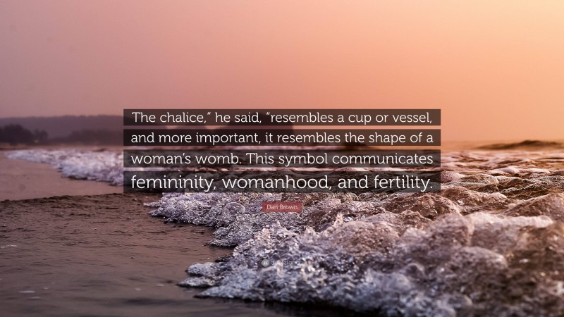 Dan Brown Quote: “The chalice,” he said, “resembles a cup or vessel, and more important, it resembles the shape of a woman’s womb. This symbol communicates femininity, womanhood, and fertility.”