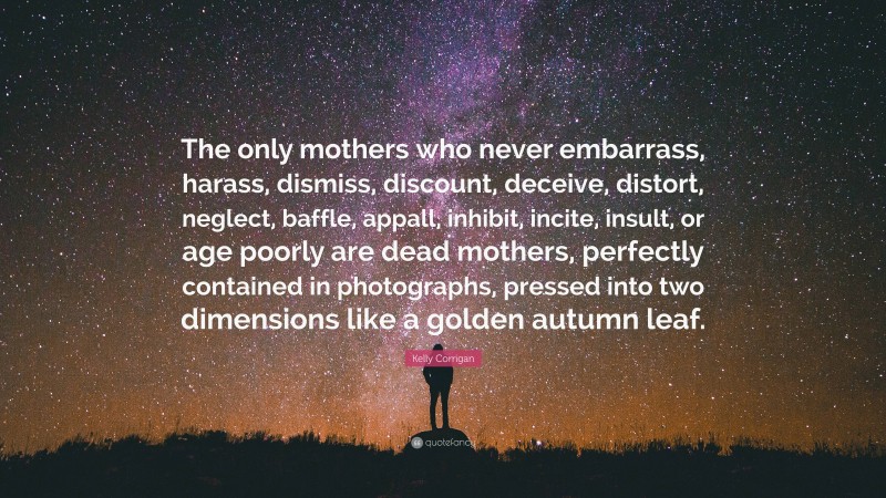 Kelly Corrigan Quote: “The only mothers who never embarrass, harass, dismiss, discount, deceive, distort, neglect, baffle, appall, inhibit, incite, insult, or age poorly are dead mothers, perfectly contained in photographs, pressed into two dimensions like a golden autumn leaf.”