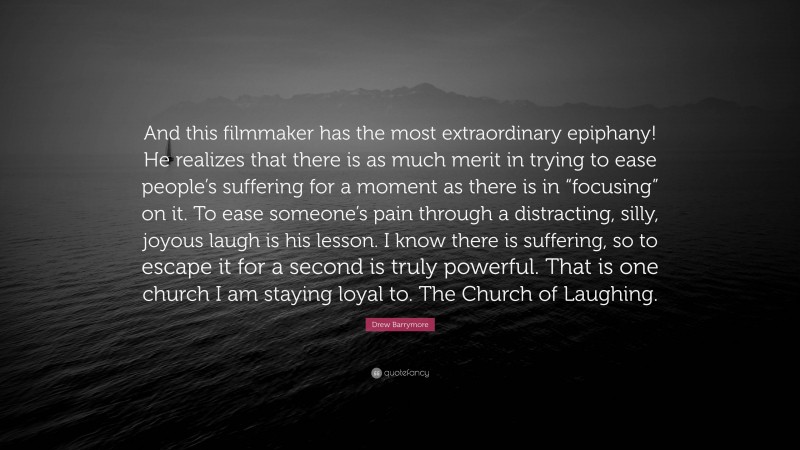 Drew Barrymore Quote: “And this filmmaker has the most extraordinary epiphany! He realizes that there is as much merit in trying to ease people’s suffering for a moment as there is in “focusing” on it. To ease someone’s pain through a distracting, silly, joyous laugh is his lesson. I know there is suffering, so to escape it for a second is truly powerful. That is one church I am staying loyal to. The Church of Laughing.”