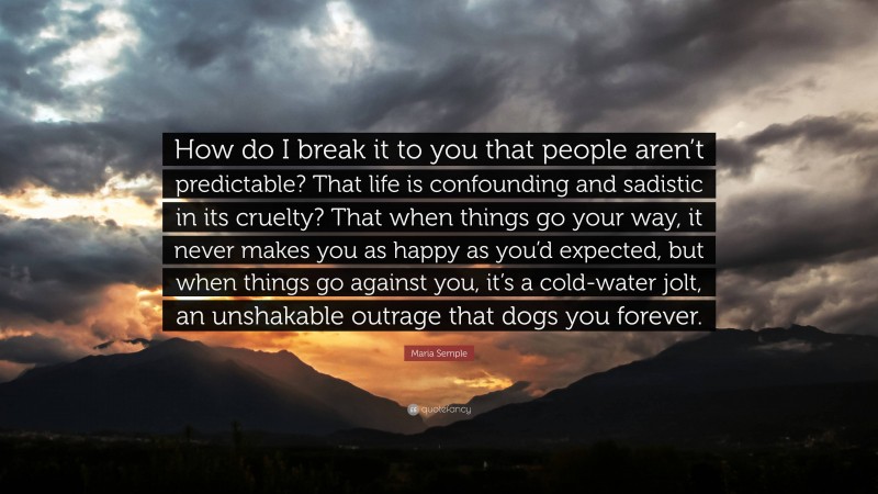 Maria Semple Quote: “How do I break it to you that people aren’t predictable? That life is confounding and sadistic in its cruelty? That when things go your way, it never makes you as happy as you’d expected, but when things go against you, it’s a cold-water jolt, an unshakable outrage that dogs you forever.”