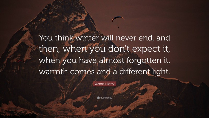 Wendell Berry Quote: “You think winter will never end, and then, when you don’t expect it, when you have almost forgotten it, warmth comes and a different light.”