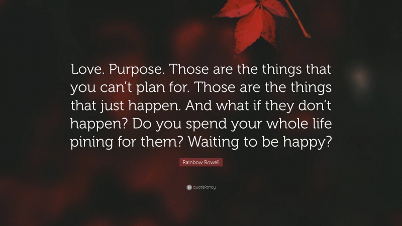 Rainbow Rowell Quote: “Love. Purpose. Those are the things that you can’t plan for. Those are the things that just happen. And what if they don’t happen? Do you spend your whole life pining for them? Waiting to be happy?”