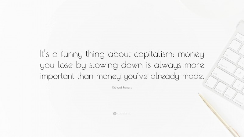 Richard Powers Quote: “It’s a funny thing about capitalism: money you lose by slowing down is always more important than money you’ve already made.”