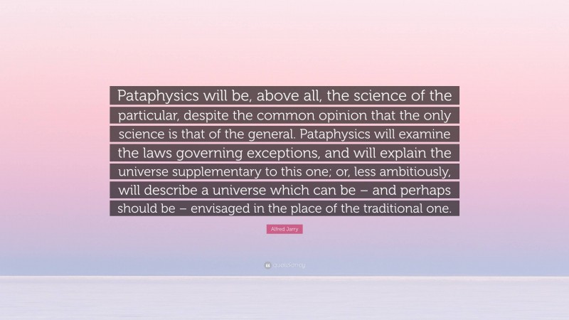 Alfred Jarry Quote: “Pataphysics will be, above all, the science of the particular, despite the common opinion that the only science is that of the general. Pataphysics will examine the laws governing exceptions, and will explain the universe supplementary to this one; or, less ambitiously, will describe a universe which can be – and perhaps should be – envisaged in the place of the traditional one.”