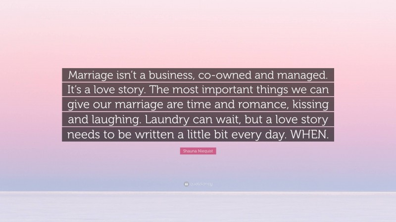 Shauna Niequist Quote: “Marriage isn’t a business, co-owned and managed. It’s a love story. The most important things we can give our marriage are time and romance, kissing and laughing. Laundry can wait, but a love story needs to be written a little bit every day. WHEN.”