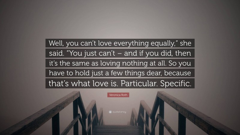 Veronica Roth Quote: “Well, you can’t love everything equally,” she said. “You just can’t – and if you did, then it’s the same as loving nothing at all. So you have to hold just a few things dear, because that’s what love is. Particular. Specific.”