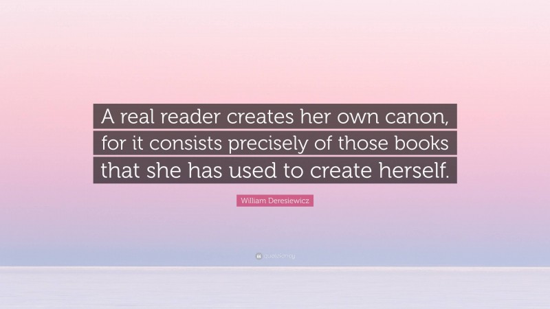 William Deresiewicz Quote: “A real reader creates her own canon, for it consists precisely of those books that she has used to create herself.”