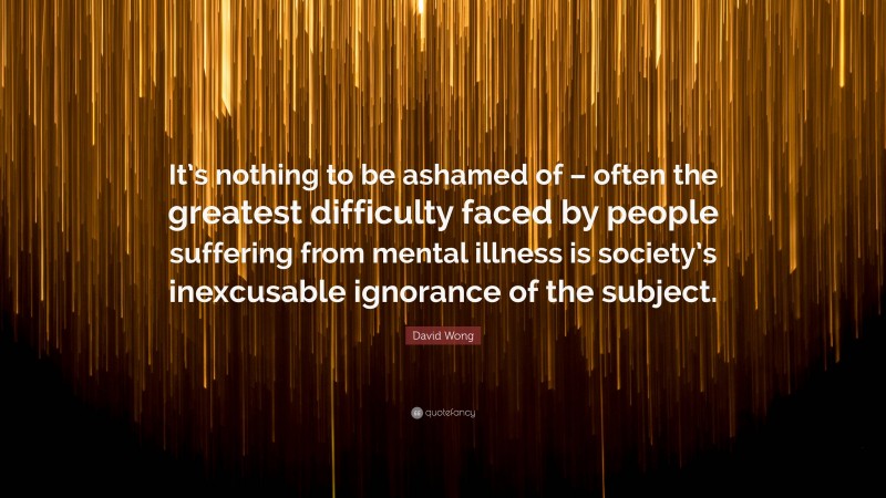 David Wong Quote: “It’s nothing to be ashamed of – often the greatest difficulty faced by people suffering from mental illness is society’s inexcusable ignorance of the subject.”