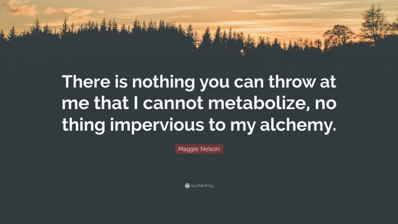 Maggie Nelson Quote: “There is nothing you can throw at me that I cannot metabolize, no thing impervious to my alchemy.”