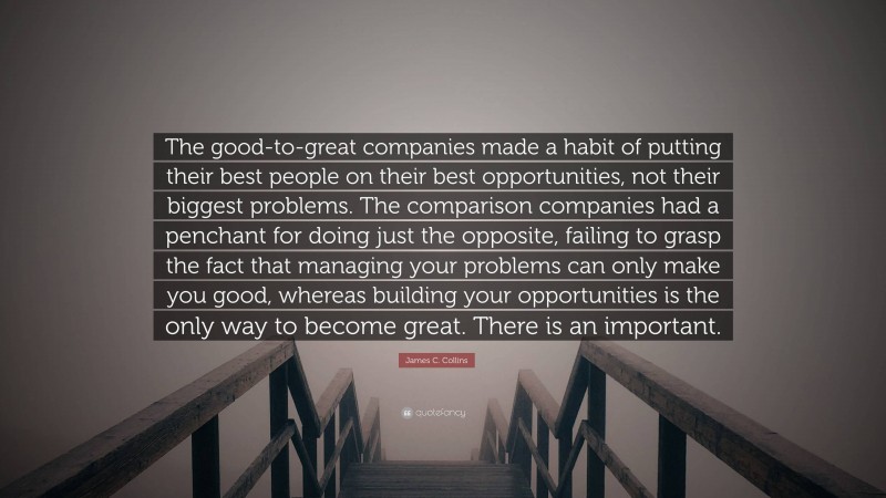 James C. Collins Quote: “The good-to-great companies made a habit of putting their best people on their best opportunities, not their biggest problems. The comparison companies had a penchant for doing just the opposite, failing to grasp the fact that managing your problems can only make you good, whereas building your opportunities is the only way to become great. There is an important.”
