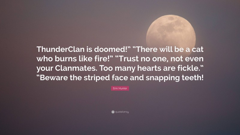 Erin Hunter Quote: “ThunderClan is doomed!” “There will be a cat who burns like fire!” “Trust no one, not even your Clanmates. Too many hearts are fickle.” “Beware the striped face and snapping teeth!”