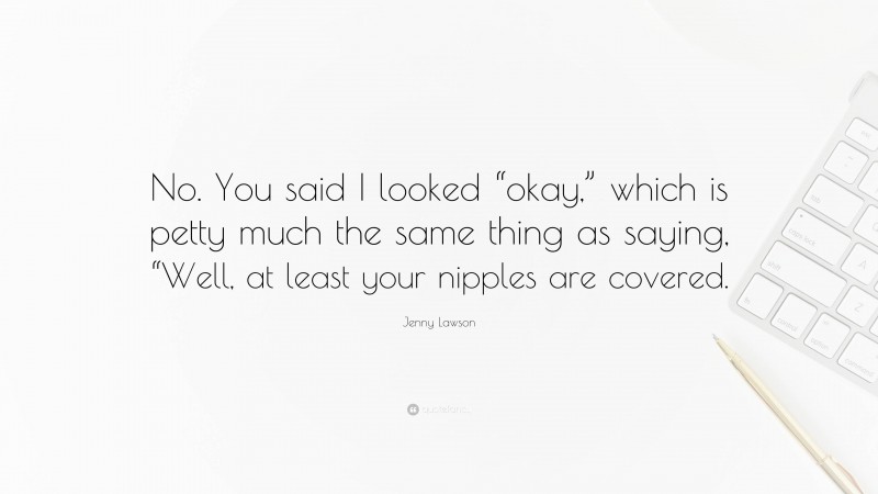 Jenny Lawson Quote: “No. You said I looked “okay,” which is petty much the same thing as saying, “Well, at least your nipples are covered.”
