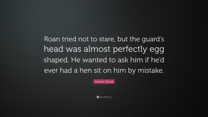 Andrea Speed Quote: “Roan tried not to stare, but the guard’s head was almost perfectly egg shaped. He wanted to ask him if he’d ever had a hen sit on him by mistake.”