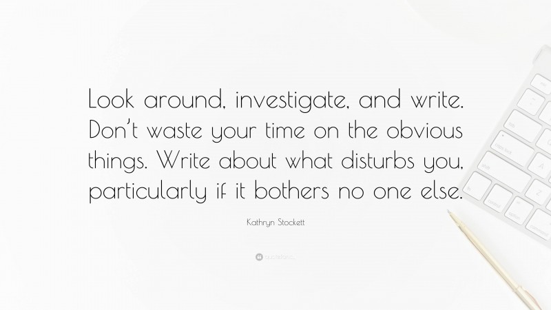 Kathryn Stockett Quote: “Look around, investigate, and write. Don’t waste your time on the obvious things. Write about what disturbs you, particularly if it bothers no one else.”
