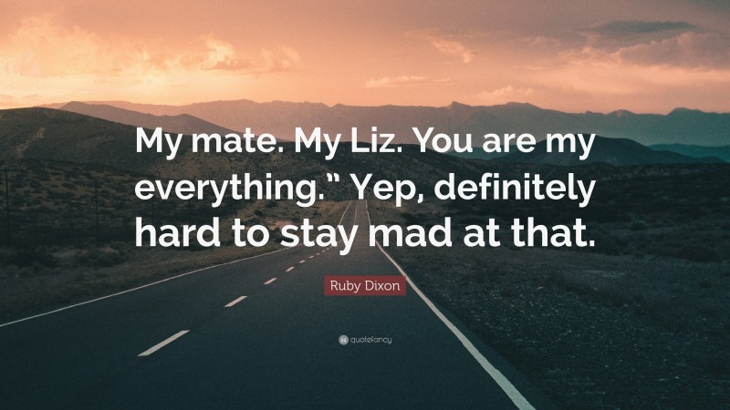 Ruby Dixon Quote: “My mate. My Liz. You are my everything.” Yep, definitely hard to stay mad at that.”