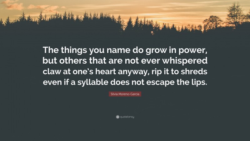 Silvia Moreno-Garcia Quote: “The things you name do grow in power, but others that are not ever whispered claw at one’s heart anyway, rip it to shreds even if a syllable does not escape the lips.”