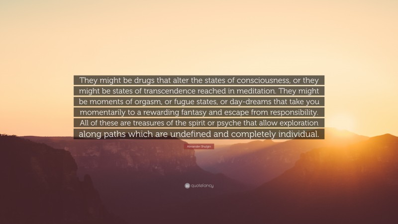 Alexander Shulgin Quote: “They might be drugs that alter the states of consciousness, or they might be states of transcendence reached in meditation. They might be moments of orgasm, or fugue states, or day-dreams that take you momentarily to a rewarding fantasy and escape from responsibility. All of these are treasures of the spirit or psyche that allow exploration along paths which are undefined and completely individual.”