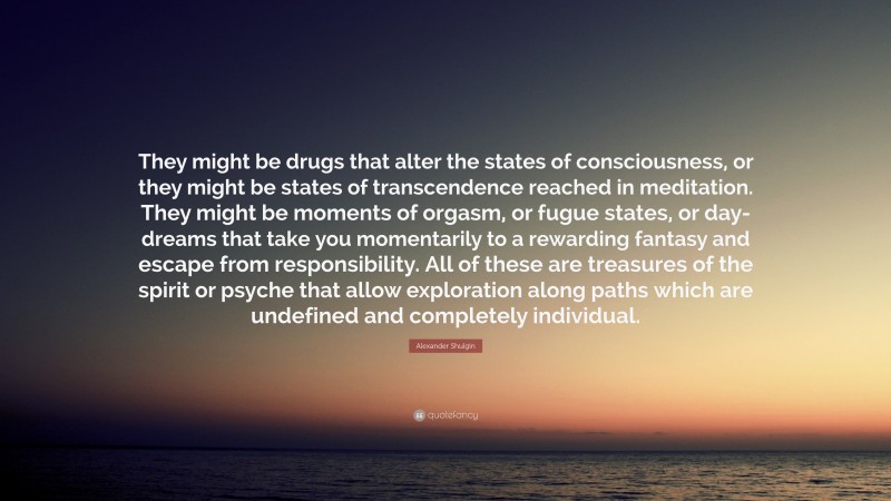 Alexander Shulgin Quote: “They might be drugs that alter the states of consciousness, or they might be states of transcendence reached in meditation. They might be moments of orgasm, or fugue states, or day-dreams that take you momentarily to a rewarding fantasy and escape from responsibility. All of these are treasures of the spirit or psyche that allow exploration along paths which are undefined and completely individual.”