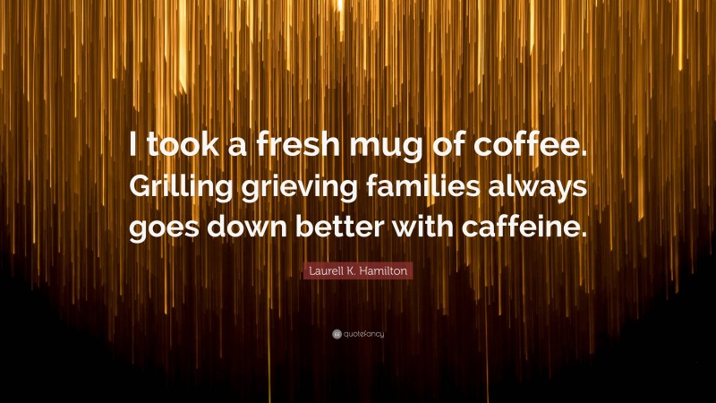 Laurell K. Hamilton Quote: “I took a fresh mug of coffee. Grilling grieving families always goes down better with caffeine.”