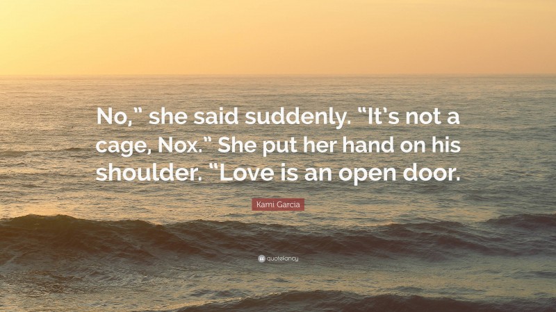 Kami Garcia Quote: “No,” she said suddenly. “It’s not a cage, Nox.” She put her hand on his shoulder. “Love is an open door.”