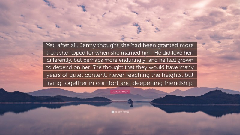 Georgette Heyer Quote: “Yet, after all, Jenny thought she had been granted more than she hoped for when she married him. He did love her: differently, but perhaps more enduringly; and he had grown to depend on her. She thought that they would have many years of quiet content: never reaching the heights, but living together in comfort and deepening friendship.”