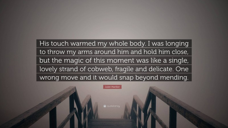 Juliet Marillier Quote: “His touch warmed my whole body. I was longing to throw my arms around him and hold him close, but the magic of this moment was like a single, lovely strand of cobweb, fragile and delicate. One wrong move and it would snap beyond mending.”