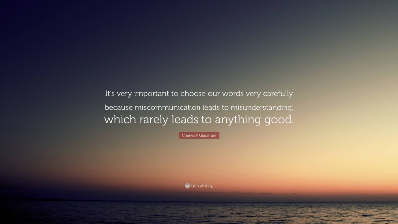 Charles F. Glassman Quote: “It’s very important to choose our words very carefully because miscommunication leads to misunderstanding, which rarely leads to anything good.”