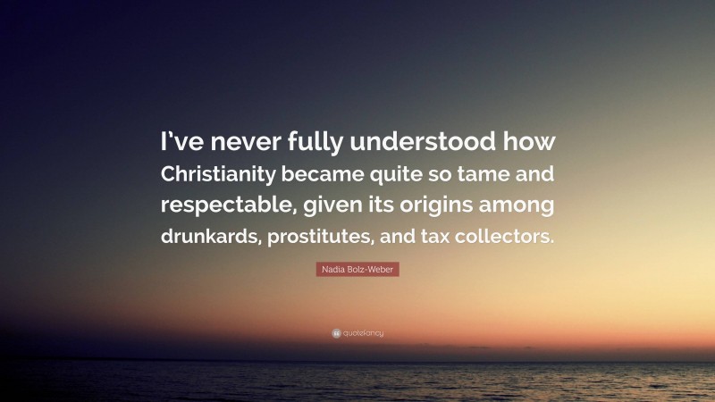 Nadia Bolz-Weber Quote: “I’ve never fully understood how Christianity became quite so tame and respectable, given its origins among drunkards, prostitutes, and tax collectors.”