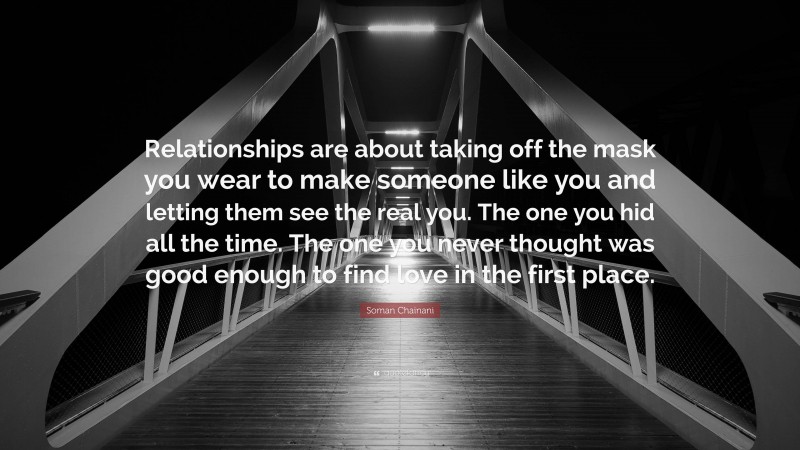 Soman Chainani Quote: “Relationships are about taking off the mask you wear to make someone like you and letting them see the real you. The one you hid all the time. The one you never thought was good enough to find love in the first place.”