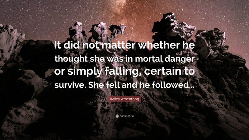 Kelley Armstrong Quote: “It did not matter whether he thought she was in mortal danger or simply falling, certain to survive. She fell and he followed...”