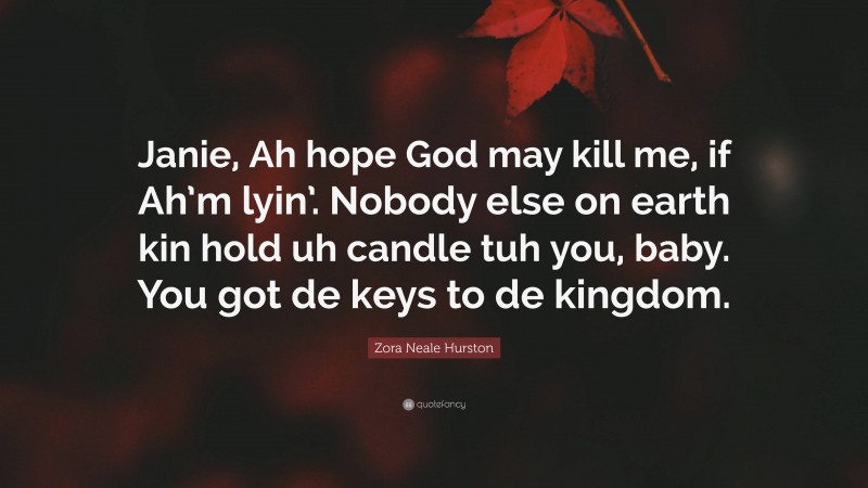 Zora Neale Hurston Quote: “Janie, Ah hope God may kill me, if Ah’m lyin’. Nobody else on earth kin hold uh candle tuh you, baby. You got de keys to de kingdom.”