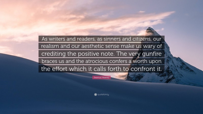 Seamus Heaney Quote: “As writers and readers, as sinners and citizens, our realism and our aesthetic sense make us wary of crediting the positive note. The very gunfire braces us and the atrocious confers a worth upon the effort which it calls forth to confront it.”