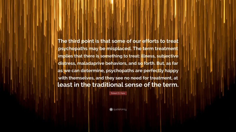 Robert D. Hare Quote: “The third point is that some of our efforts to treat psychopaths may be misplaced. The term treatment implies that there is something to treat: illness, subjective distress, maladaprive behaviors, and so forth. But, as far as we can determine, psychopaths are perfectly happy with themselves, and they see no need for treatment, at least in the traditional sense of the term.”