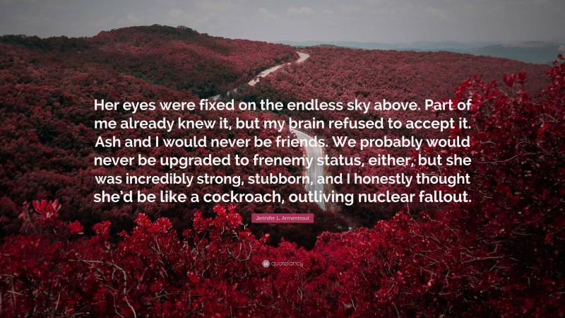 Jennifer L. Armentrout Quote: “Her eyes were fixed on the endless sky above. Part of me already knew it, but my brain refused to accept it. Ash and I would never be friends. We probably would never be upgraded to frenemy status, either, but she was incredibly strong, stubborn, and I honestly thought she’d be like a cockroach, outliving nuclear fallout.”