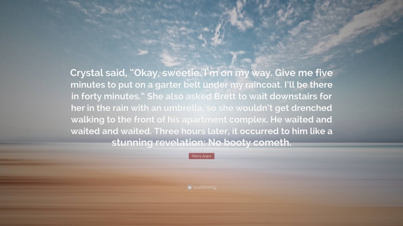 Sherry Argov Quote: “Crystal said, “Okay, sweetie. I’m on my way. Give me five minutes to put on a garter belt under my raincoat. I’ll be there in forty minutes.” She also asked Brett to wait downstairs for her in the rain with an umbrella, so she wouldn’t get drenched walking to the front of his apartment complex. He waited and waited and waited. Three hours later, it occurred to him like a stunning revelation: No booty cometh.”
