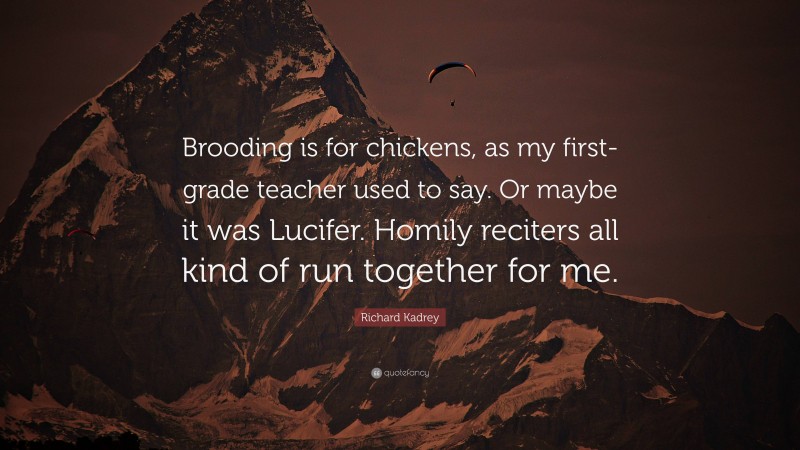 Richard Kadrey Quote: “Brooding is for chickens, as my first-grade teacher used to say. Or maybe it was Lucifer. Homily reciters all kind of run together for me.”