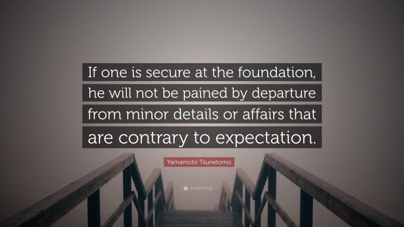 Yamamoto Tsunetomo Quote: “If one is secure at the foundation, he will not be pained by departure from minor details or affairs that are contrary to expectation.”