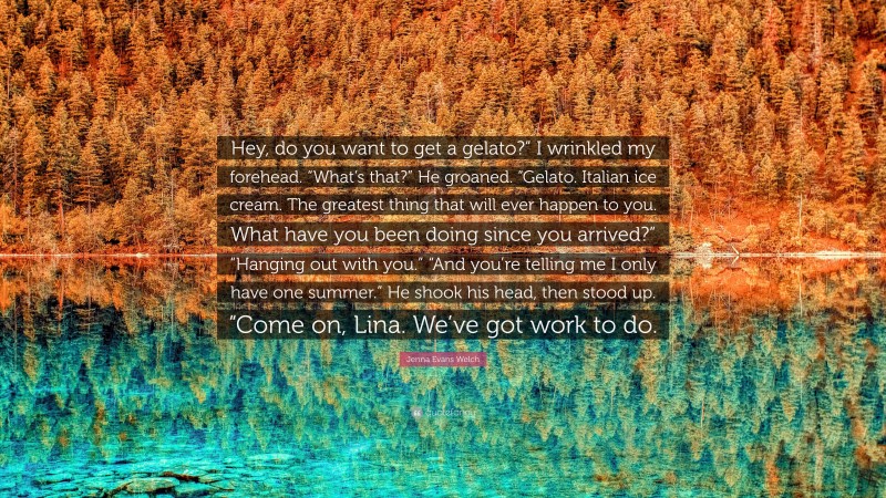 Jenna Evans Welch Quote: “Hey, do you want to get a gelato?” I wrinkled my forehead. “What’s that?” He groaned. “Gelato. Italian ice cream. The greatest thing that will ever happen to you. What have you been doing since you arrived?” “Hanging out with you.” “And you’re telling me I only have one summer.” He shook his head, then stood up. “Come on, Lina. We’ve got work to do.”